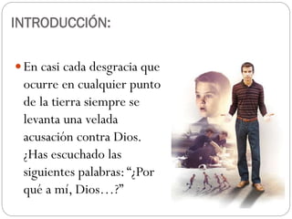  En casi cada desgracia que
ocurre en cualquier punto
de la tierra siempre se
levanta una velada
acusación contra Dios.
¿Has escuchado las
siguientes palabras:“¿Por
qué a mí, Dios…?”
INTRODUCCIÓN:
 