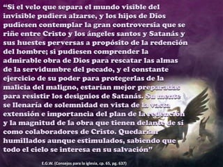 “Si el velo que separa el mundo visible del
invisible pudiera alzarse, y los hijos de Dios
pudiesen contemplar la gran controversia que se
riñe entre Cristo y los ángeles santos y Satanás y
sus huestes perversas a propósito de la redención
del hombre; si pudiesen comprender la
admirable obra de Dios para rescatar las almas
de la servidumbre del pecado, y el constante
ejercicio de su poder para protegerlas de la
malicia del maligno, estarían mejor preparadas
para resistir los designios de Satanás. Su mente
se llenaría de solemnidad en vista de la vasta
extensión e importancia del plan de la redención
y la magnitud de la obra que tienen delante de sí
como colaboradores de Cristo. Quedarían
humillados aunque estimulados, sabiendo que
todo el cielo se interesa en su salvación”
E.G.W. (Consejos para la iglesia, cp. 65, pg. 637)
 