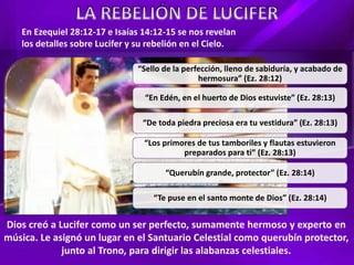 “Sello de la perfección, lleno de sabiduría, y acabado de
hermosura” (Ez. 28:12)
“En Edén, en el huerto de Dios estuviste” (Ez. 28:13)
“De toda piedra preciosa era tu vestidura” (Ez. 28:13)
“Los primores de tus tamboriles y flautas estuvieron
preparados para ti” (Ez. 28:13)
“Querubín grande, protector” (Ez. 28:14)
“Te puse en el santo monte de Dios” (Ez. 28:14)
En Ezequiel 28:12-17 e Isaías 14:12-15 se nos revelan
los detalles sobre Lucifer y su rebelión en el Cielo.
Dios creó a Lucifer como un ser perfecto, sumamente hermoso y experto en
música. Le asignó un lugar en el Santuario Celestial como querubín protector,
junto al Trono, para dirigir las alabanzas celestiales.
 
