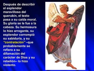 Después de describir
el esplendor
maravilloso del
querubín, el texto
pasa a su caída moral.
Su gloria se le fue a la
cabeza. Su hermosura
lo hizo arrogante, su
esplendor corrompió
su sabiduría, y su
“contratación” –que
probablemente se
refiera a su
difamación del
carácter de Dios y su
rebelión– lo hizo
violento.
 