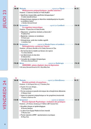 jeuDI 23

de
8h 00 Matinale  

 organisé par Takeda

Médicaments antipsychotiques : quelles attentes ?

à
9h 15

Présidents : C. Dubertret, Colombes et Y. Hodé, Rouffach

Spécificités réceptorielles, spécificités thérapeutiques ?
O. Guillin, Sotteville-lès-Rouen

A
 ntipsychotiques atypiques et désordres métaboliques/prise de poids :
un problème résolu ?
L. Samalin, Clermont-Ferrand

12 h 30 Symposium

 organisé par Lundbeck

La cognition intercritique

13h 30

Présidents : P. Fossati, Paris et V. Bulot,Versailles

Dépression : symptômes résiduels ou lésionnels ?
R. Gaillard, Paris

Bipolarités : évolution et remédiation 	
N. Franck, Lyon

Schizophrénies : poids des troubles cognitifs
L. Lecardeur, Caen

15 h 30 Symposium 

 organisé par Otsuka France et Lundbeck

Schizophrénies : préserver l’avenir

17h 00

Présidents : J.-M. Azorin, Marseille et M.-C Bralet, Clermont de l’Oise

De l’entrée dans la maladie aux facteurs de rupture
Y. Le Strat, Colombes

Les déterminants du bien-être
B. Falissard, Paris

L’actualité des stratégies thérapeutiques
P.-M. Llorca, Clermont-Ferrand

17h 00 Brève

 organisé par Euthérapie

HEDONIE : plaisir, déplaisir dans la dépression

17h 30

vendreDI 24

P.-M. Llorca, Clermont-Ferrand et M.-L. Cléry-Melin, Paris

de
8h 00 Matinale

  organisé par AstraZeneca

Anxiété, prélude à la psychose…

Présidents :  A. Gut-Fayand, Paris et J.-Y. Giordana, Nice

A partir d’un cas clinique…
A. Gut-Fayand, Paris

Formes anxieuses et pseudo-névrotiques des schizophrénies débutantes
A. Pélissolo, Créteil

Impact du traitement antipsychotique sur les symptômes émotionnels
Y. Fuseau, La Roche-sur-Yon

11h 00 Symposium

 organisé par Janssen

Premier Episode Psychotique : évolution des pratiques

Présidents : J.-M. Danion, Strasbourg et F. Bellivier (B87 Conseil), Paris

Actualités cliniques et épidémiologiques
M.Tournier, Bordeaux

La place d’une Equipe Mobile de Soins Intensifs
S. Meunier, Caen

Premier épisode et APAP : représentations et pratiques
M. Plaze, Paris

8

à
9h 15

12h 30

 