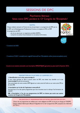 SESSIONS DE DPC
Psychiatres libéraux :
faites votre DPC pendant le 12e Congrès de l’Encéphale !
Rappel

Chaque médecin exerçant en France est tenu de participer à un programme de DPC par an.
Le DPC est le Développement Professionnel Continu et remplace la FMC et l’EPP.
Un programme de DPC :
- est mis en œuvre par un organisme accrédité (ODPC),
- comprend une phase d’auto-évaluation et une phase de formation.
Le 12e Congrès de l’Encéphale hébergera la phase cognitive de 4 programmes de DPC organisés
et mis en œuvre par son partenaire ACFM, un organisme Evolutis DPC, agréé par l’OGDPC.
• 2 sessions de 2h30
	
•  e lithium : mise au point des connaissances
L
Mercredi 22 janvier de 16h à 18h 30
	
•  CC et épisode dépressif majeur
T
Jeudi 23 janvier de 8 h 15 à 10h 45
• 2 sessions d’1h30 + complément cognitif interactif sur l’Encéphale online (www.encephale.com)
	
• Les benzodiazépines, prescrire ou ne pas prescrire ?

Jeudi 23 janvier de 14h à 15h 30
	
•  roubles psychocomportementaux de l’âgé : faut-il prescrire des psychotropes ?
T
Vendredi 24 janvier de 9h15 à 10h 45
L’accès à ces sessions nécessite une inscription SPECIFIQUE (gratuite) au plus tard le 8 janvier 2014.
Cette inscription s’accompagne d’un engagement à accomplir la totalité du programme qui comporte,
par ailleurs, un audit de pratique par internet avant la formation et une évaluation de l’impact
du programme sur l’amélioration de vos pratiques après le congrès.
Inscription au plus tard le 8 janvier 2014

1. Identification sur le site www.mondpc.fr
Si vous n’avez participé en 2014 à aucune action de DPC, vous devez vous identifier sur le site
www.mondpc.fr avant de commencer.
Vous aurez besoin de votre numéro RPPS figurant sur votre carte de l’ordre ou sur votre carte CPS, et
de votre RIB.
2. Inscription sur le site de l’opérateur www.acfm.fr
Inscrivez-vous à l’un des quatre programmes que vous trouverez sous la rubrique “les formations de
l’ACFM”.
NB : L’inscription à l’un de ces programmes de DPC ne donne pas accès aux autres
sessions du Congrès de l’Encéphale.
validation et Indemnisation de votre obligation de DPC

Chacun de ces programmes est validant pour votre obligation de DPC et est pris en charge par l’OGDPC.
Chaque médecin libéral ayant effectué l’intégralité de l’un des 4 programmes DPC proposés sera indemnisé
(517, 50 e).
9

 