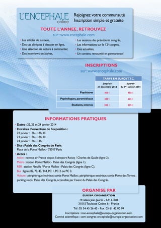Rejoignez votre communauté
Inscription simple et gratuite
Toute l’annee, retrouvez  
sur : www.encephale.com
• Les articles de la revue,
• Des cas cliniques à discuter en ligne,
• Une sélection de lecture à commenter,
• Des interviews exclusives,

• Les sessions des précédents congrès,
• Les informations sur le 12e congrès,
• Des actualités,
• Un contenu renouvelé en permanence !

inscriptions
sur : www.encephale.com
TARIFS EN EUROS T.T.C.
jusqu’au
31 décembre 2013

à partir
du 1er janvier 2014

Psychiatres

400 e

450 e

Psychologues, paramédicaux

200 e

225 e

etudiants, internes

200 e

225 e

INFORMATIONS PRATIQUES  
• Dates : 22, 23 et 24 janvier 2014
• Horaires d’ouverture de l’exposition :
22 janvier : 	 8h - 18h 30
23 janvier : 	 8h - 18h 30
24 janvier : 	 8h - 14h
• Site : Palais des Congrès de Paris
Place de la Porte Maillot - 75017 Paris
• Accès :
Avion : navette air France depuis l’aéroport Roissy / Charles-de-Gaulle (ligne 2).

Métro : station Porte Maillot - Palais des Congrès (ligne 1).
RER : station Neuilly / Porte Maillot - Palais des Congrès (ligne C).
Bus : lignes 82, 73, 43, 244, PC 1, PC 2 ou PC 3.
Voiture : périphérique intérieur, sortie Porte Maillot ; périphérique extérieur, sortie Porte des Ternes ;
parking vinci / Palais des Congrès, accessible par l’avant du Palais des Congrès.

organise par
EUROPA ORGANISATION

19, allées Jean Jaurès - B.P. 61508
31015 Toulouse Cedex 6 - France
Tél : 05 34 45 26 45 - Fax : 05 61 42 00 09
Inscriptions : insc-encephale@europa-organisation.com
Comité scientifique : com-congres-encephale@europa-organisation.com

 