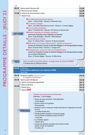 PROGRAMME detaille - jeuDI 23

de
10h 45 Session posters  pause café
7 Rencontres avec l’expert
11h 00 2 Sessions de communications orales
1 Session focus

à
11h 00
12h 00
12h 00
12h 00

Les effets psychotropes des plantes
Expert : A. Gassiot, Rodez - Discutant : A. Galinowski, Orsay
Le meurtre conjugal
Expert :  J.-P. Lhuillier, Sainte-Gemmes-sur-Loire - Discutant :  A. Lemaitre, Belgique
Les nouvelles parentalités
Expert : N. Guedeney, Paris - Discutant : M.O. Perouse de Montclos, Paris
D
 ouleur psychique et conduites suicidaires

7 Rencontres
avec l’expert

parrainé par l’Association Franco Maghrébine de Psychiatrie
Expert : E. Olié, Montpellier - Discutant : F. Radat, Bordeaux
Le harcèlement à l’école
Expert : N. Catheline, Poitiers - Discutant : M. Speranza,Versailles
Dépression et processus inflammatoires : quelles perspectives ?

parrainé par l’Association Française de Psychiatrie Biologique et de Neuropsychopharmacologie
Expert : R. Schwan, Nancy - Discutant : C. Lemogne, Paris
S
 chizophrénies : critères de choix de l’antipsychotique

parrainé par l’Association Française de Psychiatrie Biologique et de Neuropsychopharmacologie
avec le soutien d’AstraZeneca
Expert : E. Constant, Belgique - Discutant : B. Millet, Rennes
1 session
FOCUS

Santé mentale de la petite enfance : enseignements de l’étude CAPDEP
A. Guedeney, Paris et J.P. Raynaud,Toulouse

12h 00 Conférence
Corporatisme adolescent : une réponse, la MDA

12h 30

Marcel Rufo

12h 30 Symposium satellite (programme page 8)

13h 30

12h 30 Session posters  déjeuner
1 Session Connaissance approfondie
2
 Séances plénières
14h 00
1 Session focus

14h 00
16h 15
15h 30
15h 30
15h 30

La cognition intercritique

1 Session DPC
Troubles du comportement alimentaire
Modérateur : Y. Simon, Belgique

1 Connaissance
approfondie

4

Facteurs de risque socioculturel : l’auto-objectivation
O. Klein, Belgique
Données récentes de la génétique
P. Gorwood, Paris
Améliorer la prise en charge des troubles alimentaires par l’organisation territoriale

des soins
S. Criquillion-Doublet, Paris
Thérapie familiale ambulatoire de l’anorexie mentale

et de la boulimie de l’adolescent, études 2010-2013
S. Cook, Paris
La remédiation cognitive
S. Berthoz, Paris
A propos des distorsions corporelles dans l’anorexie mentale :

données récentes de la littérature
D. Guardia, Lille

 