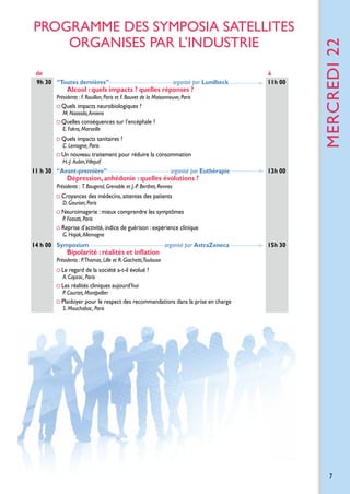 de
9h 30 “Toutes dernières”

 organisé par Lundbeck

Alcool : quels impacts ? quelles réponses ?

à
11h 00

Présidents : F. Rouillon, Paris et F. Bouvet de la Maisonneuve, Paris

Quels impacts neurobiologiques ? 	
M. Naassila, Amiens

Quelles conséquences sur l’encéphale ?		
E. Fakra, Marseille

Quels impacts sanitaires ?
C. Lemogne, Paris

mercreDI 22

PROGRAMME DES SYMPOSIA SATELLITES
Organises par l’industrie

Un nouveau traitement pour réduire la consommation
H.-J.  Aubin,Villejuif

11 h 30 “Avant-première”

organisé par Euthérapie

Dépression, anhédonie : quelles évolutions ?

13h 00

Présidents : T. Bougerol, Grenoble et J.-P. Berthet, Rennes

Croyances des médecins, attentes des patients
D. Gourion, Paris

Neuroimagerie : mieux comprendre les symptômes
P. Fossati, Paris

Reprise d’activité, indice de guérison : expérience clinique
G. Hajak, Allemagne

14 h 00 Symposium

Bipolarité : réalités et inflation

 organisé par AstraZeneca

15h 30

Présidents : P.Thomas, Lille et R. Giachetti,Toulouse

Le regard de la société a-t-il évolué ?
A. Cayzac, Paris

Les réalités cliniques aujourd’hui
P. Courtet, Montpellier

Plaidoyer pour le respect des recommandations dans la prise en charge
S. Mouchabac, Paris

7

 