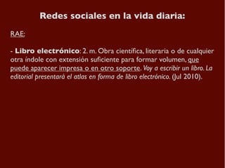 Redes sociales en la vida diaria:
RAE:

- Libro electrónico: 2. m. Obra cientíﬁca, literaria o de cualquier
otra índole co...