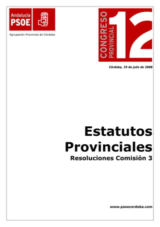  

                                    

Agrupación Provincial de Córdoba




                                                 Córdoba, 19 de julio de 2008




                                         Estatutos
                                       Provinciales
                                       Resoluciones Comisión 3




                                                  www.psoecordoba.com
 