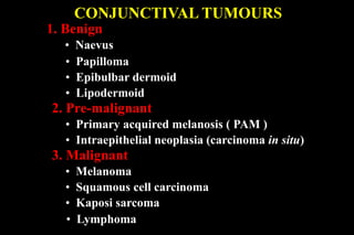 1. Benign
• Naevus
• Papilloma
• Epibulbar dermoid
• Lipodermoid
2. Pre-malignant
• Primary acquired melanosis ( PAM )
• Intraepithelial neoplasia (carcinoma in situ)
3. Malignant
• Melanoma
• Squamous cell carcinoma
• Kaposi sarcoma
• Lymphoma
CONJUNCTIVAL TUMOURS
 