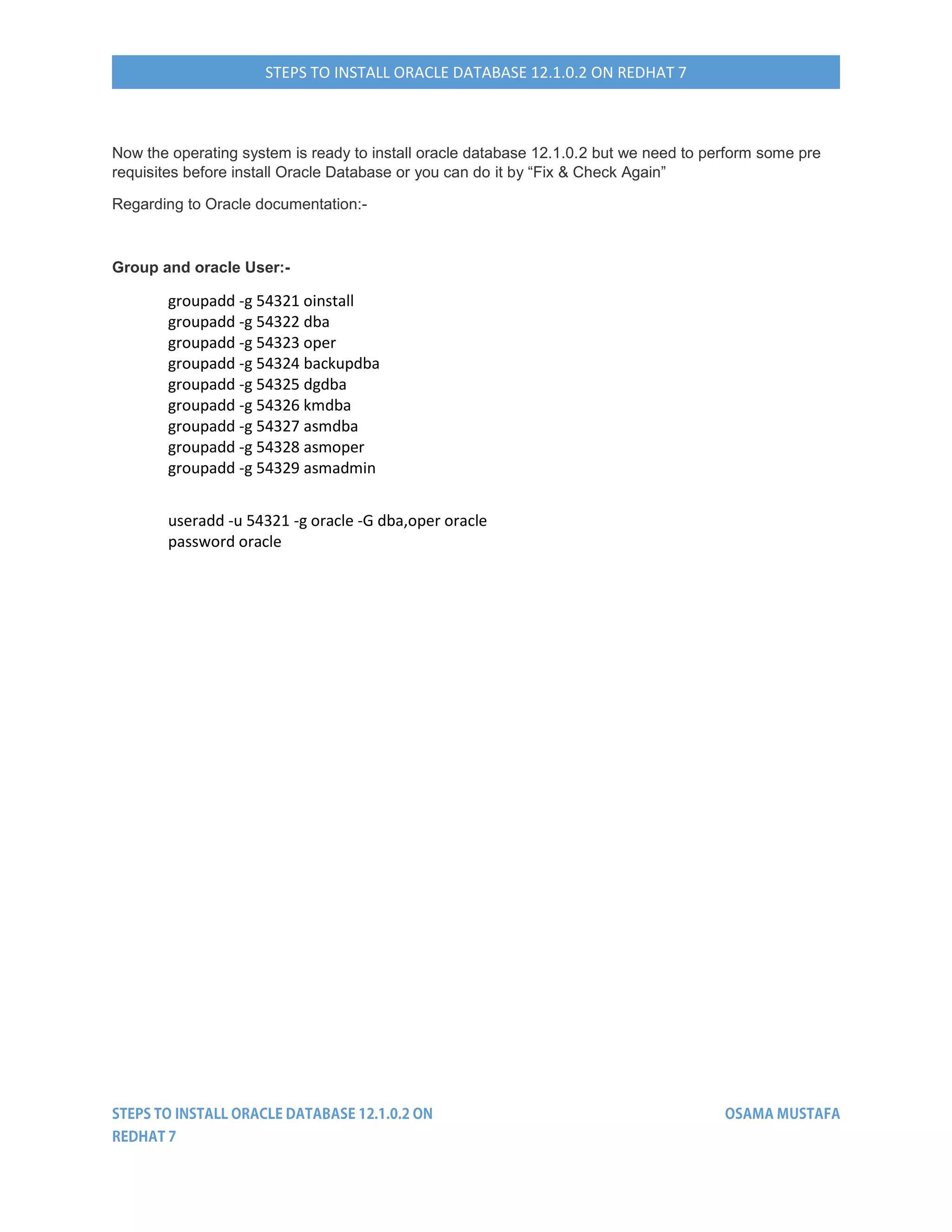 STEPS TO INSTALL ORACLE DATABASE 12.1.0.2 ON REDHAT 7
Now the operating system is ready to install oracle database 12.1.0.2 but we need to perform some pre
requisites before install Oracle Database or you can do it by “Fix & Check Again”
Regarding to Oracle documentation:-
Group and oracle User:-
groupadd -g 54321 oinstall
groupadd -g 54322 dba
groupadd -g 54323 oper
groupadd -g 54324 backupdba
groupadd -g 54325 dgdba
groupadd -g 54326 kmdba
groupadd -g 54327 asmdba
groupadd -g 54328 asmoper
groupadd -g 54329 asmadmin
useradd -u 54321 -g oracle -G dba,oper oracle
password oracle
 