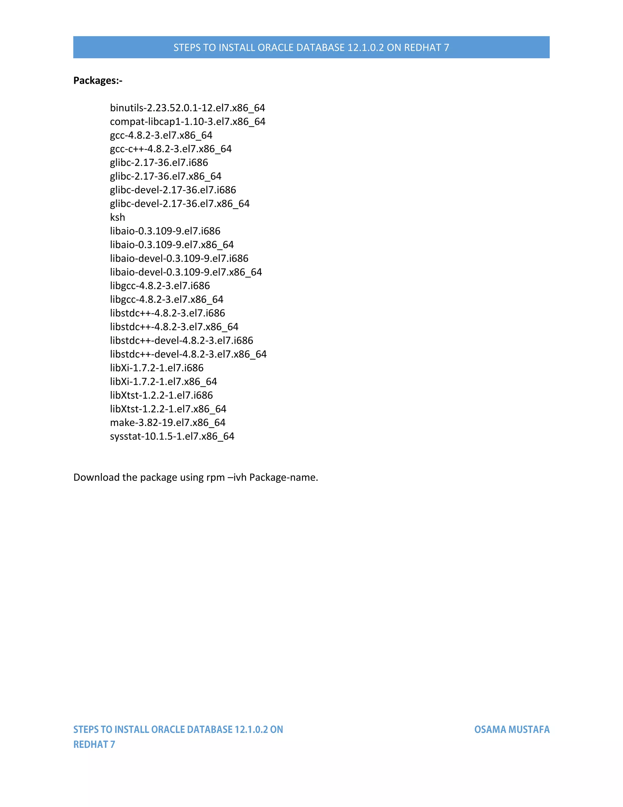 STEPS TO INSTALL ORACLE DATABASE 12.1.0.2 ON REDHAT 7
Packages:-
binutils-2.23.52.0.1-12.el7.x86_64
compat-libcap1-1.10-3.el7.x86_64
gcc-4.8.2-3.el7.x86_64
gcc-c++-4.8.2-3.el7.x86_64
glibc-2.17-36.el7.i686
glibc-2.17-36.el7.x86_64
glibc-devel-2.17-36.el7.i686
glibc-devel-2.17-36.el7.x86_64
ksh
libaio-0.3.109-9.el7.i686
libaio-0.3.109-9.el7.x86_64
libaio-devel-0.3.109-9.el7.i686
libaio-devel-0.3.109-9.el7.x86_64
libgcc-4.8.2-3.el7.i686
libgcc-4.8.2-3.el7.x86_64
libstdc++-4.8.2-3.el7.i686
libstdc++-4.8.2-3.el7.x86_64
libstdc++-devel-4.8.2-3.el7.i686
libstdc++-devel-4.8.2-3.el7.x86_64
libXi-1.7.2-1.el7.i686
libXi-1.7.2-1.el7.x86_64
libXtst-1.2.2-1.el7.i686
libXtst-1.2.2-1.el7.x86_64
make-3.82-19.el7.x86_64
sysstat-10.1.5-1.el7.x86_64
Download the package using rpm –ivh Package-name.
 