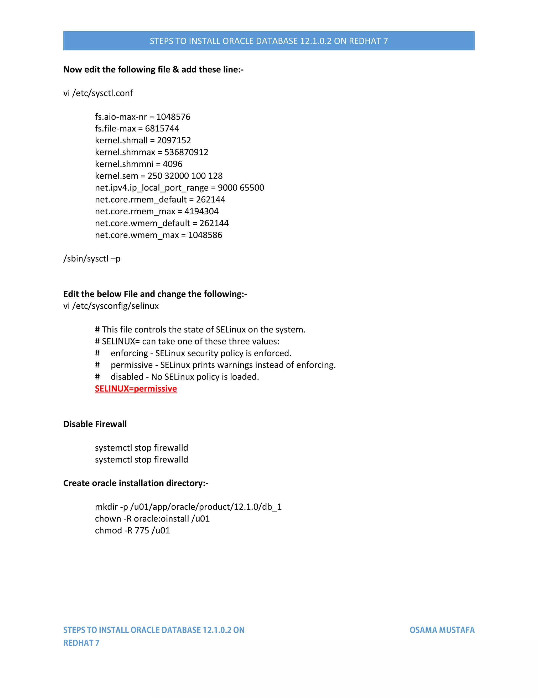 STEPS TO INSTALL ORACLE DATABASE 12.1.0.2 ON REDHAT 7
Now edit the following file & add these line:-
vi /etc/sysctl.conf
fs.aio-max-nr = 1048576
fs.file-max = 6815744
kernel.shmall = 2097152
kernel.shmmax = 536870912
kernel.shmmni = 4096
kernel.sem = 250 32000 100 128
net.ipv4.ip_local_port_range = 9000 65500
net.core.rmem_default = 262144
net.core.rmem_max = 4194304
net.core.wmem_default = 262144
net.core.wmem_max = 1048586
/sbin/sysctl –p
Edit the below File and change the following:-
vi /etc/sysconfig/selinux
# This file controls the state of SELinux on the system.
# SELINUX= can take one of these three values:
# enforcing - SELinux security policy is enforced.
# permissive - SELinux prints warnings instead of enforcing.
# disabled - No SELinux policy is loaded.
SELINUX=permissive
Disable Firewall
systemctl stop firewalld
systemctl stop firewalld
Create oracle installation directory:-
mkdir -p /u01/app/oracle/product/12.1.0/db_1
chown -R oracle:oinstall /u01
chmod -R 775 /u01
 