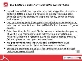 11/ L’ENVOI DES INSTRUCTIONS AU NOTAIRE
 Lors du recueil de l’acceptation des prêts hypothécaires vous
éditez la lettre d’envoi au notaire et les courriers qui sont
annexés (avis de signature, appel de fonds, envoi de copie
exécutoire,…).
 Ces documents sont à adresser sans délai au Service Habitat
avec les documents à archiver (délai d’acheminement: 2 jours
ouvrés).
 Dès réception, le SH contrôle la présence de toutes les pièces
et vérifie leur formalisme puis adresse les instructions au
notaire. Si besoin il réclame avant les pièces manquantes ou
fait compléter ou corriger des mentions.
 Ne pas envoyer les instructions directement aux
notaires ou laissez le client le faire avec son offre…
 En cas de problème de délai il faut solliciter le SH mais ceci
doit rester exceptionnel. 16
 