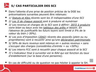 5/ CAS PARTICULIER DES SCI
 Dans l’attente d’une prise de position précise de la DGE les
préconisations suivantes peuvent être retenues:
 1/ Statuts et Kbis récents sont les JI indispensables d’une SCI
 2/ Les JI de chaque associé sont à produire et numériser
 3/ Les revenus et charges de la SCI sont à définir: 2072 à produire
voire bilan ou baux avec les tableaux des prêts si besoin. En
l’absence de justificatifs les futurs loyers sont limité à 5% de la
valeur du bien (-30%).
 4/ Les avis d’imposition (2042) récents des associés (plein ou nu
propriétaires) sont à recueillir ainsi qu’une déclaration patrimoniale.
 5/ 50% de leurs revenus sont retenus en « autres revenus » sans
s’occuper des charges (considérées d’entrée = ou <50%).
 6/ Les interro FCC sont à recueillir pour chaque associé et la SCI
 7/ L’indicateur final à surveiller est le RAV qui est fonction du taux
d’endettement (sur la base d’une personne).
 En cas de difficulté ou de question ne pas hésiter à appeler le SH.
7
 