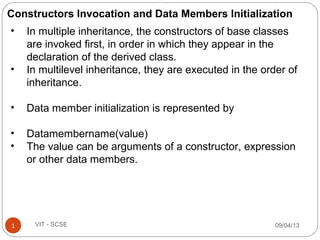 09/04/131 VIT - SCSE
• In multiple inheritance, the constructors of base classes
are invoked first, in order in which they appear in the
declaration of the derived class.
• In multilevel inheritance, they are executed in the order of
inheritance.
• Data member initialization is represented by
• Datamembername(value)
• The value can be arguments of a constructor, expression
or other data members.
Constructors Invocation and Data Members Initialization
 