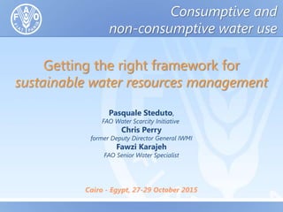 Getting the right framework for
sustainable water resources management
Pasquale Steduto,
FAO Water Scarcity Initiative
Chris Perry
former Deputy Director General IWMI
Fawzi Karajeh
FAO Senior Water Specialist
Cairo - Egypt, 27-29 October 2015
Consumptive and
non-consumptive water use
 