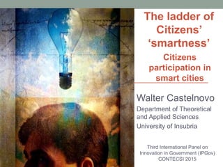 Walter Castelnovo
Department of Theoretical
and Applied Sciences
University of Insubria
Third International Panel on
Innovation in Government (IPGov)
CONTECSI 2015
The ladder of
Citizens’
‘smartness’
Citizens
participation in
smart cities
 