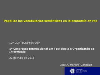 Papel de los vocabularios semánticos en la economía en red
12º CONTECSI-FEA-USP
1º Congresso Internacional em Tecnologia e Organização da
Informação
22 de Maio de 2015
José A. Moreiro-González
 