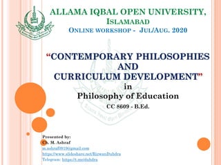 ALLAMA IQBAL OPEN UNIVERSITY,
ISLAMABAD
ONLINE WORKSHOP - JUL/AUG. 2020
“CONTEMPORARY PHILOSOPHIES
AND
CURRICULUM DEVELOPMENT”
in
Philosophy of Education
CC 8609 - B.Ed.
Presented by:
Ch. M. Ashraf
m.ashraf0919@gmail.com
https://www.slideshare.net/RizwanDuhdra
Telegram: https://t.me/duhdra
 