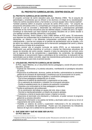 UNIVERSIDAD CATÓLICA LOS ANGELES DE CHIMBOTE
                                                                        ASIGNATURA: CURRÍCULO
     ESCUELA PROFESIONAL DE EDUCACIÓN


             EL PROYECTO CURRICULAR DEL CENTRO ESCOLAR 1
EL PROYECTO CURRICULAR DE CENTRO (PCC)
El proyecto curricular de centro educativo para Joan Mestres (1993) “Es el conjunto de
aprendizajes y enseñanzas que se ofrecen a los alumnos a lo largo de su escolarización.
Todos los centros escolares tienen y han tenido su currículo escolar más o menos explícito”.
También podemos definir al proyecto curricular de centro (PCC) como: “Un conjunto de
actuaciones articuladas entre sí y compartidas por el equipo docente de un centro educativo,
mediante el cual se concretan y desarrollan las intenciones y prescripciones generales
contenidas en las normas educativas para las distintas etapas y niveles del país o la región.
Constituye el instrumento que hace explícito el proyecto educativo de un centro escolar a
una realidad concreta, dándole coherencia y continuidad”.
Para Serafín Antúnez, Antoni Zabala y otros (1999) definen al PCC como: “El instrumento
que disponen los profesionales de la enseñanza de un centro, para concretar el conjunto de
decisiones, en relación a los diferentes componentes curriculares, que han de tomar
colectivamente, y que les son propias en el periodo de escolarización que se imparte, a fin
de definir los medios y las características de la intervención pedagógica del centro y dotaría
de coherencia a lo largo de la enseñanza.
Podemos concluir que el proyecto curricular de centro (PCC), es un instrumento de
planificación que permite diversificar el currículo y orientar las intenciones educativas del
equipo de docentes del centro escolar, respecto a todos los elementos del currículo como
son la organización de las competencias y capacidades, los contenidos, las estrategias
metodológicas, la secuenciación lógica y psicológica de los contenidos, la evaluación de los
aprendizajes que se deben concretar, según las características particulares de la comunidad
y el centro educativo para todo el periodo escolar.

    UTILIDAD DEL PROYECTO CURRICULAR DE CENTRO
    El PCC, según Mestres, es un documento técnico pedagógico y social útil para el centro
    educativo, porque:
    * Explicita las intenciones y la práctica educativa, manifestando el paradigma educativo
      de centro.
    * Proporciona al profesorado, alumnos, padres de familia y administrativos la orientación
      global de los procesos de aprendizaje y enseñanza que se promoverán en el centro.
    * Ayuda a tomar decisiones sobre la gestión y coordinación pedagógica como:
      - Fija la línea pedagógica establecida por el centro.
      - Determina el sistema de planificación y organización en las aulas.
      - Es un elemento de motivación y cohesión con el proyecto educativo.
      - Facilita el establecimiento de un sistema de evaluación compartido.
      - Garantiza una continuidad en la línea pedagógica y educativa.
    * Facilita la participación del profesorado:
      - En la coordinación del trabajo en equipo del ciclo, área o clase.
      - Permite la interdisciplinariedad y el diseño de proyecto globales.
      - Cohesiona y orienta el equipo para revisar y mejorar su acción.
    * Proporciona al alumnado una orientación y motivación, al poder conocer el programa
      global de su proceso educativo.
    * Proporciona información a los padres de familia y alumnado sobre cual es su rol en el
      mejoramiento del centro escolar.
    * Posibilita un sistema de control y supervisión institucional a fin de comprobar los
      procesos y resultados del aprendizaje. Puesto que nos proporciona los indicadores
      básicos de logro de la calidad de los aprendizajes en el centro escolar.

    QUÉ DEBE SER Y QUÉ NO DEBE SER UN PCC
    Un PCC debe ser:
1
 Adaptado de Moisés Huertas Rosales “El currículo escolar- Del proyecto curricular de centro a la
programación de aula”
                                                      LIC. ANDRÉS TEODORO ZAVALETA RODRÍGUEZ
 