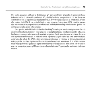 Capítulo 12. Análisis de variables categóricas 10
Por tanto, podemos utilizar la distribución χ2
para establecer el grado de compatibilidad
existente entre el valor del estadístico X 2
y la hipótesis de independencia. Si los datos son
compatibles con la hipótesis de independencia, la probabilidad asociada al estadístico X2
será
alta (mayor de 0,05). Si esa probabilidad es muy pequeña (menor que 0,05), consideraremos
que los datos son incompatibles con la hipótesis de independencia y concluiremos que las va-
riables estudiadas están relacionadas.
Para que las probabilidades de la distribución χ2
constituyan una buena aproximación a la
distribución del estadístico X2
conviene que se cumplan algunas condiciones; entre ellas, que
las frecuencias esperadas no sean demasiado pequeñas. Suele asumirse que, si existen frecuen-
cias esperadas menores que 5, éstas no deben superar el 20 por ciento del total de frecuencias
esperadas. La salida del SPSS ofrece un mensaje indicando el valor de la frecuencia esperada
más pequeña; si existe alguna casilla con frecuencia esperada menor que 5, la salida también
muestra el porcentaje que éstas representan sobre el total de casillas de la tabla. En el caso de
que ese porcentaje supere el 20 por ciento, el estadístico de Pearson debe ser interpretado con
cautela.
 