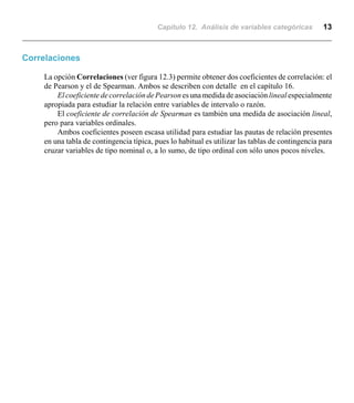 Capítulo 12. Análisis de variables categóricas 13
Correlaciones
La opción Correlaciones (ver figura 12.3) permite obtener dos coeficientes de correlación: el
de Pearson y el de Spearman. Ambos se describen con detalle en el capítulo 16.
ElcoeficientedecorrelacióndePearsonesunamedidade asociaciónlineal especialmente
apropiada para estudiar la relación entre variables de intervalo o razón.
El coeficiente de correlación de Spearman es también una medida de asociación lineal,
pero para variables ordinales.
Ambos coeficientes poseen escasa utilidad para estudiar las pautas de relación presentes
en una tabla de contingencia típica, pues lo habitual es utilizar las tablas de contingencia para
cruzar variables de tipo nominal o, a lo sumo, de tipo ordinal con sólo unos pocos niveles.
 