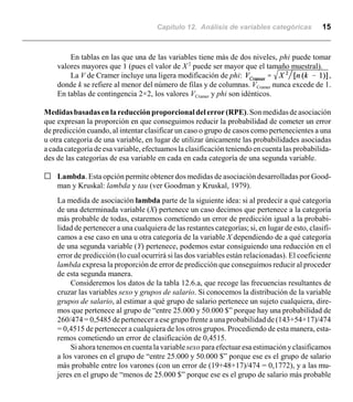 Capítulo 12. Análisis de variables categóricas 15
En tablas en las que una de las variables tiene más de dos niveles, phi puede tomar
valores mayores que 1 (pues el valor de X 2
puede ser mayor que el tamaño muestral).
La V de Cramer incluye una ligera modificación de phi: ,
donde k se refiere al menor del número de filas y de columnas. VCramer nunca excede de 1.
En tablas de contingencia 2×2, los valores VCramer y phi son idénticos.
Medidasbasadas en lareducciónproporcionaldelerror(RPE).Sonmedidasdeasociación
que expresan la proporción en que conseguimos reducir la probabilidad de cometer un error
de predicción cuando, al intentar clasificar un caso o grupo de casos como pertenecientes a una
u otra categoría de una variable, en lugar de utilizar únicamente las probabilidades asociadas
a cada categoría de esa variable, efectuamos la clasificaciónteniendo encuenta las probabilida-
des de las categorías de esa variable en cada en cada categoría de una segunda variable.
G Lambda. Esta opción permite obtener dos medidas de asociación desarrolladas por Good-
man y Kruskal: lambda y tau (ver Goodman y Kruskal, 1979).
La medida de asociación lambda parte de la siguiente idea: si al predecir a qué categoría
de una determinada variable (X) pertenece un caso decimos que pertenece a la categoría
más probable de todas, estaremos cometiendo un error de predicción igual a la probabi-
lidad de pertenecer a una cualquiera de las restantes categorías; si, en lugar de esto, clasifi-
camos a ese caso en una u otra categoría de la variable X dependiendo de a qué categoría
de una segunda variable (Y) pertenece, podemos estar consiguiendo una reducción en el
error de predicción (lo cual ocurrirá si las dos variables están relacionadas). El coeficiente
lambda expresa la proporción de error de predicción que conseguimos reducir al proceder
de esta segunda manera.
Consideremos los datos de la tabla 12.6.a, que recoge las frecuencias resultantes de
cruzar las variables sexo y grupos de salario. Si conocemos la distribución de la variable
grupos de salario, al estimar a qué grupo de salario pertenece un sujeto cualquiera, dire-
mos que pertenece al grupo de “entre 25.000 y 50.000 $” porque hay una probabilidad de
260/474 = 0,5485 de pertenecer a ese grupo frente a una probabilidad de(143+54+17)/474
= 0,4515 de pertenecer a cualquiera de los otros grupos. Procediendo de esta manera, esta-
remos cometiendo un error de clasificación de 0,4515.
Siahoratenemosen cuenta la variablesexo paraefectuaresaestimaciónyclasificamos
a los varones en el grupo de “entre 25.000 y 50.000 $” porque ese es el grupo de salario
más probable entre los varones (con un error de (19+48+17)/474 = 0,1772), y a las mu-
jeres en el grupo de “menos de 25.000 $” porque ese es el grupo de salario más probable
 