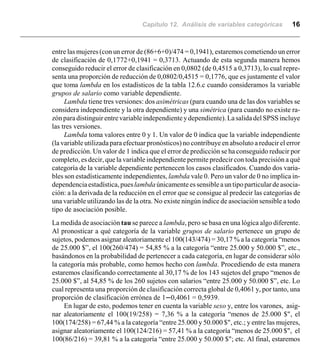 Capítulo 12. Análisis de variables categóricas 16
entre las mujeres (con un error de (86+6+0)/474 = 0,1941), estaremos cometiendo un error
de clasificación de 0,1772+0,1941 = 0,3713. Actuando de esta segunda manera hemos
conseguido reducir el error de clasificación en 0,0802 (de 0,4515 a 0,3713), lo cual repre-
senta una proporción de reducción de 0,0802/0,4515 = 0,1776, que es justamente el valor
que toma lambda en los estadísticos de la tabla 12.6.c cuando consideramos la variable
grupos de salario como variable dependiente.
Lambda tiene tres versiones: dos asimétricas (para cuando una de las dos variables se
considera independiente y la otra dependiente) y una simétrica (para cuando no existe ra-
zónparadistinguirentrevariableindependienteydependiente).Lasalidadel SPSS incluye
las tres versiones.
Lambda toma valores entre 0 y 1. Un valor de 0 indica que la variable independiente
(la variable utilizada para efectuar pronósticos) no contribuye en absoluto a reducir el error
de predicción. Un valor de 1 indica que el error de predicción se ha conseguido reducir por
completo, es decir, que la variable independiente permite predecir con toda precisión a qué
categoría de la variable dependiente pertenecen los casos clasificados. Cuando dos varia-
bles son estadísticamente independientes, lambda vale 0. Pero un valor de 0 no implica in-
dependenciaestadística,pueslambda únicamenteessensibleauntipoparticulardeasocia-
ción: a la derivada de la reducción en el error que se consigue al predecir las categorías de
una variable utilizando las de la otra. No existe ningún índice de asociación sensible a todo
tipo de asociación posible.
La medida de asociación tau se parece a lambda, pero se basa en una lógica algo diferente.
Al pronosticar a qué categoría de la variable grupos de salario pertenece un grupo de
sujetos, podemos asignar aleatoriamente el 100(143/474) = 30,17 % a la categoría “menos
de 25.000 $”, el 100(260/474) = 54,85 % a la categoría “entre 25.000 y 50.000 $”, etc.,
basándonos en la probabilidad de pertenecer a cada categoría, en lugar de considerar sólo
la categoría más probable, como hemos hecho con lambda. Procediendo de esta manera
estaremos clasificando correctamente al 30,17 % de los 143 sujetos del grupo “menos de
25.000 $”, al 54,85 % de los 260 sujetos con salarios “entre 25.000 y 50.000 $”, etc. Lo
cual representa una proporción de clasificación correcta global de 0,4061 y, por tanto, una
proporción de clasificación errónea de 1n0,4061 = 0,5939.
En lugar de esto, podemos tener en cuenta la variable sexo y, entre los varones, asig-
nar aleatoriamente el 100(19/258) = 7,36 % a la categoría “menos de 25.000 $", el
100(174/258) = 67,44 % a la categoría “entre 25.000 y 50.000 $", etc.; y entre las mujeres,
asignar aleatoriamente el 100(124/216) = 57,41 % a la categoría “menos de 25.000 $", el
100(86/216) = 39,81 % a la categoría “entre 25.000 y 50.000 $"; etc. Al final, estaremos
 