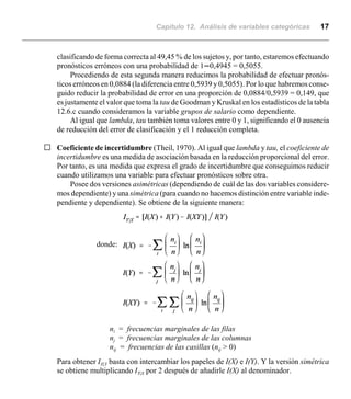 Capítulo 12. Análisis de variables categóricas 17
clasificando de forma correcta al 49,45 % de los sujetos y, por tanto, estaremos efectuando
pronósticos erróneos con una probabilidad de 1n0,4945 = 0,5055.
Procediendo de esta segunda manera reducimos la probabilidad de efectuar pronós-
ticos erróneos en 0,0884 (la diferencia entre 0,5939 y 0,5055). Por lo que habremos conse-
guido reducir la probabilidad de error en una proporción de 0,0884/0,5939 = 0,149, que
es justamente el valor que toma la tau de Goodman y Kruskal en los estadísticos de la tabla
12.6.c cuando consideramos la variable grupos de salario como dependiente.
Al igual que lambda, tau también toma valores entre 0 y 1, significando el 0 ausencia
de reducción del error de clasificación y el 1 reducción completa.
G Coeficiente de incertidumbre (Theil, 1970). Al igual que lambda y tau, el coeficiente de
incertidumbre es una medida de asociación basada en la reducción proporcional del error.
Por tanto, es una medida que expresa el grado de incertidumbre que conseguimos reducir
cuando utilizamos una variable para efectuar pronósticos sobre otra.
Posee dos versiones asimétricas (dependiendo de cuál de las dos variables considere-
mos dependiente) y una simétrica (para cuando no hacemos distinción entre variable inde-
pendiente y dependiente). Se obtiene de la siguiente manera:
donde:
ni = frecuencias marginales de las filas
nj = frecuencias marginales de las columnas
nij = frecuencias de las casillas (nij > 0)
Para obtener IX|Y basta con intercambiar los papeles de I(X) e I(Y). Y la versión simétrica
se obtiene multiplicando IY|X por 2 después de añadirle I(X) al denominador.
 