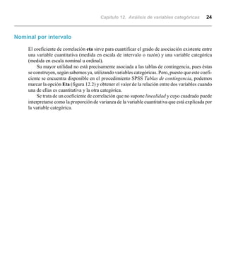 Capítulo 12. Análisis de variables categóricas 24
Nominal por intervalo
El coeficiente de correlación eta sirve para cuantificar el grado de asociación existente entre
una variable cuantitativa (medida en escala de intervalo o razón) y una variable categórica
(medida en escala nominal u ordinal).
Su mayor utilidad no está precisamente asociada a las tablas de contingencia, pues éstas
se construyen, según sabemos ya, utilizando variables categóricas. Pero, puesto que este coefi-
ciente se encuentra disponible en el procedimiento SPSS Tablas de contingencia, podemos
marcar la opción Eta (figura 12.2) y obtener el valor de la relación entre dos variables cuando
una de ellas es cuantitativa y la otra categórica.
Se trata de un coeficiente de correlación que no supone linealidad y cuyo cuadrado puede
interpretarse como la proporción de varianza de la variable cuantitativa que está explicada por
la variable categórica.
 