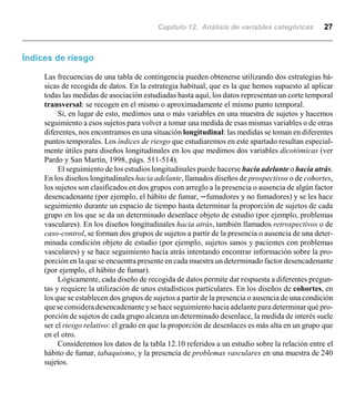 Capítulo 12. Análisis de variables categóricas 27
Índices de riesgo
Las frecuencias de una tabla de contingencia pueden obtenerse utilizando dos estrategias bá-
sicas de recogida de datos. En la estrategia habitual, que es la que hemos supuesto al aplicar
todas las medidas de asociación estudiadas hasta aquí, los datos representan un corte temporal
transversal: se recogen en el mismo o aproximadamente el mismo punto temporal.
Si, en lugar de esto, medimos una o más variables en una muestra de sujetos y hacemos
seguimiento a esos sujetos para volver a tomar una medida de esas mismas variables o de otras
diferentes, nos encontramos en una situación longitudinal: las medidas se toman en diferentes
puntos temporales. Los índices de riesgo que estudiaremos en este apartado resultan especial-
mente útiles para diseños longitudinales en los que medimos dos variables dicotómicas (ver
Pardo y San Martín, 1998, págs. 511-514).
El seguimiento de los estudios longitudinales puede hacerse hacia adelante o hacia atrás.
En los diseños longitudinales hacia adelante, llamados diseños de prospectivos o de cohortes,
los sujetos son clasificados en dos grupos con arreglo a la presencia o ausencia de algún factor
desencadenante (por ejemplo, el hábito de fumar, nfumadores y no fumadores) y se les hace
seguimiento durante un espacio de tiempo hasta determinar la proporción de sujetos de cada
grupo en los que se da un determinado desenlace objeto de estudio (por ejemplo, problemas
vasculares). En los diseños longitudinales hacia atrás, también llamados retrospectivos o de
caso-control, se forman dos grupos de sujetos a partir de la presencia o ausencia de una deter-
minada condición objeto de estudio (por ejemplo, sujetos sanos y pacientes con problemas
vasculares) y se hace seguimiento hacia atrás intentando encontrar información sobre la pro-
porción en la que se encuentra presente en cada muestra un determinado factor desencadenante
(por ejemplo, el hábito de fumar).
Lógicamente, cada diseño de recogida de datos permite dar respuesta a diferentes pregun-
tas y requiere la utilización de unos estadísticos particulares. En los diseños de cohortes, en
los que se establecen dos grupos de sujetos a partir de la presencia o ausencia de una condición
queseconsideradesencadenanteysehace seguimiento hacia adelante para determinar qué pro-
porción de sujetos de cada grupo alcanza un determinado desenlace, la medida de interés suele
ser el riesgo relativo: el grado en que la proporción de desenlaces es más alta en un grupo que
en el otro.
Consideremos los datos de la tabla 12.10 referidos a un estudio sobre la relación entre el
hábito de fumar, tabaquismo, y la presencia de problemas vasculares en una muestra de 240
sujetos.
 