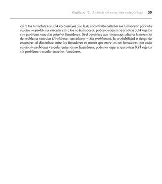 Capítulo 12. Análisis de variables categóricas 30
entre los fumadores es 3,34 veces mayor que la de encontrarlo entre los no fumadores: por cada
sujeto con problema vascular entre los no fumadores, podemos esperar encontrar 3,34 sujetos
con problema vascular entre los fumadores. Si el desenlace que interesa estudiar es la ausencia
de problema vascular (Problemas vasculares = Sin problemas), la probabilidad o riesgo de
encontrar tal desenlace entre los fumadores es menor que entre los no fumadores: por cada
sujeto sin problema vascular entre los no fumadores, podemos esperar encontrar 0,83 sujetos
sin problema vascular entre los fumadores.
 
