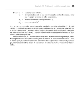 Capítulo 12. Análisis de variables categóricas 35
donde: k = cada uno de los estratos.
nk = frecuencia observada en una cualquiera de las casillas del estrato k (sólo
una y siempre la misma en todos los estratos).
mk = frecuencia esperada correspondiente a nk.
= n1+k n2+k n+1k n+2k / n 3
.
(n1+k, n2+k, n+1k, y n+2k son las cuatro frecuencias marginales asociadas a las tablas 2x2 de cada
estrato). El estadístico de Mantel-Haenszel (1959) es idéntico al de Cochran, excepto en lo que
se refiere a dos detalles: 1) utiliza la corrección por continuidad (resta medio punto al numera-
dor antes de elevar al cuadrado), y 2) cambia ligeramente el denominador de la varianza, utili-
zando n 2
(nn1) en lugar de n 3
.
Tanto el estadístico de Cochran como el de Mantel-Haenszel se distribuyen según el mo-
delo de probabilidad chi-cuadrado con 1 grado de libertad. Si el nivel crítico asociado a ellos
es menor que 0,05, deberemos rechazar la hipótesis de independencia condicional y concluir
que, una vez controlado el efecto de los estratos, las variables factor y respuesta están aso-
ciadas.
 