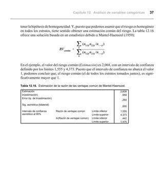 Capítulo 12. Análisis de variables categóricas 37
2,608
,959
,264
,000
1,555
4,373
,442
1,475
Estimación
ln(estimación)
Error típ. de ln(estimación)
Sig. asintótica (bilateral)
Límite inferior
Límite superior
Razón de ventajas común
Límite inferior
Límite superior
ln(Razón de ventajas común)
Intervalo de confianza
asintótico al 95%
tener la hipótesis de homogeneidad. Y, puesto que podemosasumir que el riesgo es homogéneo
en todos los estratos, tiene sentido obtener una estimación común del riesgo. La tabla 12.16
ofrece una solución basada en un estadístico debido a Mantel-Haenszel (1959):
En el ejemplo, el valor del riesgo común (Estimación) es 2,068, con un intervalo de confianza
definido por los límites 1,555 y 4,373. Puesto que el intervalo de confianza no abarca el valor
1, podemos concluir que, el riesgo común (el de todos los estratos tomados juntos), es signi-
ficativamente mayor que 1.
Tabla 12.16. Estimación de la razón de las ventajas común de Mantel-Haenszel.
 
