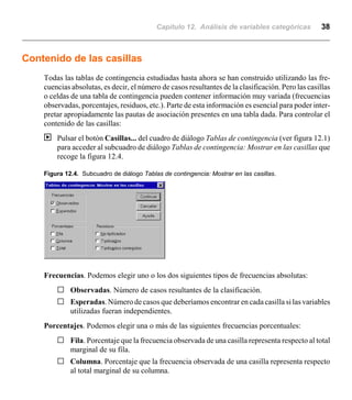 Capítulo 12. Análisis de variables categóricas 38
Contenido de las casillas
Todas las tablas de contingencia estudiadas hasta ahora se han construido utilizando las fre-
cuencias absolutas, es decir, el número de casos resultantes de la clasificación. Pero las casillas
o celdas de una tabla de contingencia pueden contener información muy variada (frecuencias
observadas, porcentajes, residuos, etc.). Parte de esta información es esencial para poder inter-
pretar apropiadamente las pautas de asociación presentes en una tabla dada. Para controlar el
contenido de las casillas:
| Pulsar el botón Casillas... del cuadro de diálogo Tablas de contingencia (ver figura 12.1)
para acceder al subcuadro de diálogo Tablas de contingencia: Mostrar en las casillas que
recoge la figura 12.4.
Figura 12.4. Subcuadro de diálogo Tablas de contingencia: Mostrar en las casillas.
Frecuencias. Podemos elegir uno o los dos siguientes tipos de frecuencias absolutas:
G Observadas. Número de casos resultantes de la clasificación.
G Esperadas. Número de casos que deberíamos encontrar en cada casilla si las variables
utilizadas fueran independientes.
Porcentajes. Podemos elegir una o más de las siguientes frecuencias porcentuales:
G Fila. Porcentaje que la frecuencia observada de una casilla representa respecto al total
marginal de su fila.
G Columna. Porcentaje que la frecuencia observada de una casilla representa respecto
al total marginal de su columna.
 