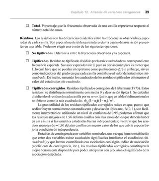 Capítulo 12. Análisis de variables categóricas 39
G Total. Porcentaje que la frecuencia observada de una casilla representa respecto al
número total de casos.
Residuos. Los residuos son las diferencias existentes entre las frecuencias observadas y espe-
radas de cada casilla. Son especialmente útiles para interpretar la pautas de asociación presen-
tes en una tabla. Podemos elegir una o más de las siguientes opciones:
G No tipificados. Diferencia entre la frecuencia observada y la esperada.
G Tipificados.Residuono tipificadodivididoporla raíz cuadradadesucorrespondiente
frecuencia esperada. Su valor esperado vale 0, pero su desviación típica es menor que
1, lo cual hace que no puedan interpretarse como puntuaciones Z. Sin embargo, sirven
como indicadores del grado en que cada casilla contribuye al valor del estadístico chi-
cuadrado. De hecho, sumando los cuadrados de los residuos tipificados obtenemos el
valor del estadístico chi-cuadrado.
G Tipificados corregidos. Residuos tipificados corregidos de Haberman (1973). Estos
residuos se distribuyen normalmente con media 0 y desviación típica 1. Se calculan
dividiendo el residuo de cada casilla por su error típico, que en tablas bidimensionales
se obtiene como la raíz cuadrada de: .
La gran utilidad de los residuos tipificados corregidos radica en que, puesto que
se distribuyen normalmente con media cero y desviación típica uno, N(0, 1), son fácil-
mente interpretables: utilizando un nivel de confianza de 0,95, podemos afirmar que
los residuos mayores de 1,96 delatan casillas con más casos de los que debería haber
en esa casilla si las variables estudiadas fueran independientes; mientras que los resi-
duos menores de n1,96 delatan casillas con menos casos de los que cabría esperar ba-
jo la condición de independencia.
Entablasdecontingenciaconvariablesnominales,unavezquehemosestablecido
que entre dos variables existe asociación significativa (mediante el estadístico chi-
cuadrado) y que hemos cuantificado esa asociación con algún índice de asociación
(coeficiente de contingencia, etc.), los residuos tipificados corregidos constituyen la
mejor herramienta disponible para poder interpretar con precisión el significado de la
asociación detectada.
 