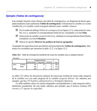 Capítulo 12. Análisis de variables categóricas 4
Recuento
157 27 74 258
206 10 216
363 27 84 474
Hombre
Mujer
Sexo
Total
Administrativo Seguridad Directivo
Categoría laboral
Total
Ejemplo (Tablas de contingencia)
Este ejemplo muestra cómo obtener una tabla de contingencia y un diagrama de barras agru-
padas mediante el procedimiento Tablas de contingencia. Utilizaremos la variable sexo como
variable fila y la variable catlab (categoría laboral) como variable columna:
| En el cuadro de diálogo Tablas de contingencia (ver figura 12.1), seleccionar la varia-
ble sexo y, mediante el correspondiente botón flecha, trasladarla a la lista Filas.
| Seleccionar la variable categoría laboral y, mediante el correspondiente botón flecha,
trasladarla a la lista Columnas.
| Marcar la opción Mostrar los gráficos de barras agrupadas.
Aceptando las especificaciones por defecto del procedimiento Tablas de contingencia, obte-
nemos los resultados que muestran la tabla 12.2. y la figura 12.2.
Tabla 12.2. Tabla de contingencia resultante de cruzar las variables sexo y categoría laboral.
La tabla 12.2 ofrece las frecuencias (número de casos) que resultan de cruzar cada categoría
de la variable sexo con cada categoría de la variable categoría laboral. Así, sabemos, por
ejemplo, que hay 157 hombres administrativos y 10 mujeres directivas.
La tabla también ofrece los totales marginales correspondientes a cada categoría indivi-
dualmente considerada. De este modo, sabemos, por ejemplo, que el archivo contiene 258
varones y 27 agentes de seguridad.
 