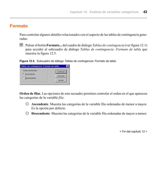 Capítulo 12. Análisis de variables categóricas 42
Formato
Para controlar algunos detalles relacionados con el aspecto de las tablas de contingencia gene-
radas:
| Pulsar el botón Formato... del cuadro de diálogo Tablas de contingencia (ver figura 12.1)
para acceder al subcuadro de diálogo Tablas de contingencia: Formato de tabla que
muestra la figura 12.5.
Figura 12.5. Subcuadro de diálogo Tablas de contingencia: Formato de tabla.
Orden de filas. Las opciones de este recuadro permiten controlar el orden en el que aparecen
las categorías de la variable fila:
F Ascendente. Muestra las categorías de la variable fila ordenadas de menor a mayor.
Es la opción por defecto.
F Descendente. Muestra las categorías de la variable fila ordenadas de mayor a menor.
< Fin del capítulo 12 >
 