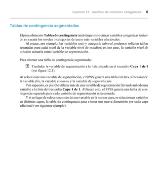 Capítulo 12. Análisis de variables categóricas 6
Tablas de contingencia segmentadas
ElprocedimientoTablasdecontingencia tambiénpermitecruzarvariablescategóricastenien-
do en cuenta los niveles o categorías de una o más variables adicionales.
Al cruzar, por ejemplo, las variables sexo y categoría laboral, podemos solicitar tablas
separadas para cada nivel de la variable nivel de estudios; en ese caso, la variable nivel de
estudios actuaría como variable de segmentación.
Para obtener una tabla de contingencia segmentada:
| Trasladar la variable de segmentación a la lista situada en el recuadro Capa 1 de 1
(ver figura 12.1).
Al seleccionar una variable de segmentación, el SPSS genera una tabla con tres dimensiones:
la variable fila, la variable columna y la variable de segmentación.
Por supuesto, es posible utilizar más de una variable de segmentación llevando más de una
variable a la lista del recuadro Capa 1 de 1. Al hacer esto, el SPSS genera una tabla de con-
tingencia separada para cada variable de segmentación seleccionada.
Y si en lugar de seleccionar más de una variable en la misma capa, se seleccionan variables
en distintas capas, la tabla de contingencia pasa a tener una nueva dimensión por cada capa
adicional (ver siguiente ejemplo).
 