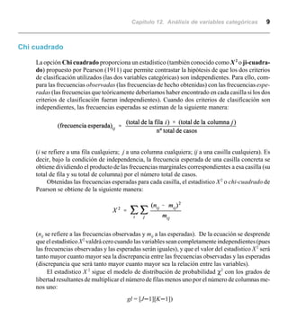 Capítulo 12. Análisis de variables categóricas 9
Chi cuadrado
La opción Chi cuadrado proporciona un estadístico (también conocido como X2
o ji-cuadra-
do) propuesto por Pearson (1911) que permite contrastar la hipótesis de que los dos criterios
de clasificación utilizados (las dos variables categóricas) son independientes. Para ello, com-
para las frecuencias observadas (las frecuencias de hecho obtenidas) con las frecuencias espe-
radas (las frecuencias que teóricamente deberíamos haber encontrado en cada casilla si los dos
criterios de clasificación fueran independientes). Cuando dos criterios de clasificación son
independientes, las frecuencias esperadas se estiman de la siguiente manera:
(i se refiere a una fila cualquiera; j a una columna cualquiera; ij a una casilla cualquiera). Es
decir, bajo la condición de independencia, la frecuencia esperada de una casilla concreta se
obtiene dividiendo el producto de las frecuencias marginales correspondientes a esa casilla (su
total de fila y su total de columna) por el número total de casos.
Obtenidas las frecuencias esperadas para cada casilla, el estadístico X2
o chi-cuadrado de
Pearson se obtiene de la siguiente manera:
(nij se refiere a las frecuencias observadas y mij a las esperadas). De la ecuación se desprende
que el estadísticoX2
valdrá cero cuando las variables sean completamente independientes (pues
las frecuencias observadas y las esperadas serán iguales), y que el valor del estadístico X2
será
tanto mayor cuanto mayor sea la discrepancia entre las frecuencias observadas y las esperadas
(discrepancia que será tanto mayor cuanto mayor sea la relación entre las variables).
El estadístico X 2
sigue el modelo de distribución de probabilidad χ2
con los grados de
libertad resultantes de multiplicar el número de filas menos uno por el número de columnas me-
nos uno:
gl = [Jn1][Kn1])
 