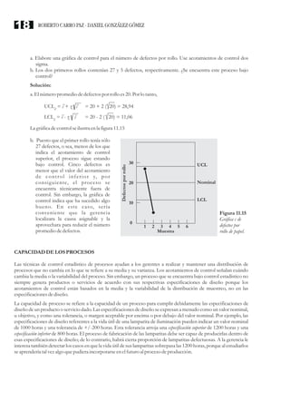 a. Elabore una gráfica de control para el número de defectos por rollo. Use acotamientos de control dos
sigma.
b. Los dos primeros rollos contenían 27 y 5 defectos, respectivamente. ¿Se encuentra este proceso bajo
control?
Solución:
a. El númeropromedio dedefectospor rollo es20.Porlo tanto,
La gráficadecontrolseilustraenla figura11.15
b. Puesto que el primer rollo tenía sólo
27 defectos, o sea, menos de los que
indica el acotamiento de control
superior, el proceso sigue estando
bajo control. Cinco defectos es
menor que el valor del acotamiento
de control inferior y, por
consiguiente, el proceso se
encuentra técnicamente fuera de
control. Sin embargo, la gráfica de
control indica que ha sucedido algo
bueno. En este caso, sería
conveniente que la gerencia
localizara la causa asignable y la
aprovechara para reducir el número
promedio dedefectos.
CAPACIDAD DELOS PROCESOS
Las técnicas de control estadístico de procesos ayudan a los gerentes a realizar y mantener una distribución de
procesos que no cambia en lo que se refiere a su media y su varianza. Los acotamientos de control señalan cuándo
cambia la media o la variabilidad del proceso. Sin embargo, un proceso que se encuentra bajo control estadístico no
siempre genera productos o servicios de acuerdo con sus respectivas especificaciones de diseño porque los
acotamientos de control están basados en la media y la variabilidad de la distribución de muestreo, no en las
especificacionesdediseño.
La capacidad de proceso se refiere a la capacidad de un proceso para cumplir debidamente las especificaciones de
diseño de un producto o servicio dado. Las especificaciones de diseño se expresan a menudo como un valor nominal,
u objetivo, y como una tolerancia, o margen aceptable por encima o por debajo del valor nominal. Por ejemplo, las
especificaciones de diseño referentes a la vida útil de una lamparita de iluminación pueden indicar un valor nominal
de 1000 horas y una tolerancia de +/-200 horas. Esta tolerancia arroja una especificación superior de 1200 horas y una
especificación inferior de 800 horas. El proceso de fabricación de las lamparitas debe ser capaz de producirlas dentro de
esas especificaciones de diseño; de lo contrario, habrá cierta proporción de lamparitas defectuosas. A la gerencia le
interesa también detectar los casos en que la vida útil de sus lamparitas sobrepasa las 1200 horas, porque al estudiarlos
seaprenderíatalvezalgo quepudieraincorporarseenelfuturoal procesodeproducción.
UCL = c + z cc = 20 + 2 ( 20) = 28,94
LCL = c - z cc = 20 - 2 ( 20) = 11,06
Figura 11.15
Gráfica c de
defectos por
rollo de papel.
30
20
10
0
1 2 3 4
Muestra
LCL
UCL
Nominal
Defectosporrollo
5 6
ROBERTO CARRO PAZ · DANIEL GONZÁLEZ GÓMEZ18
 