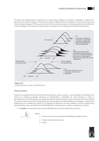 El trabajo del administrador de operaciones es, desde luego, eliminar las variaciones asignables y mantener los
procesos bajo control. La figura 11.2 muestra tres tipos de salidas del proceso; la figura 11.2(a) muestra un proceso
fuera de control; la figura 11.2(b) muestra un proceso bajo control pero que no se desempeña dentro de los límites de
control,yla figura11.2(c)muestraun procesobajo controlqueseencuentradentrodelos límitesestablecidos.
Causascomunes
Existen dos categorías básicas de variación en los productos: causas comunes y causas asignables. Las primeras son
fuentes de variación puramente aleatorias, no identificables e imposibles de evitar mientras se utilice el
procedimiento actual. Por ejemplo, una máquina para llenar cajas de cereal no vaciará exactamente la misma cantidad
de cereal en todas la cajas. Si el consumidor pesara un gran número de cajas llenadas por esa máquina y representara
gráficamente los resultados por medio de un diagrama de dispersión, los datos tenderían a formar un patrón que
sueledescribirsecomo una distribución.Tal distribuciónsecaracterizapor sumedia,suexpansión ysuforma.
1.La media esla sumadelas observacionesdividida entreelnúmerototaldeobservaciones:
Tamaño
Tamaño
Frecuencia
Un proceso solamente
con causas o variaciones
naturales y producción
dentro de los límites de
control establecidos.
(b)
Un proceso bajo control
(únicamente están presentes
causas de variación naturales)
pero que no se desempeña
dentro de los límites de control
establecidos
(a)
Un proceso fuera de control
con causas de variación
asignables.
Límite inferior
de especificación
Límite superior
de especificación
c)(
Figura 11.2
Control del proceso: tres tipos de salida del proceso
nx =
n
i=1
x
i donde:
=númerototaldeobservacionesn
=observación deuna característicadecalidad (porejemplo,elpeso)x
i
=mediax
CONTROL ESTADÍSTICO DE PROCESOS 3
 