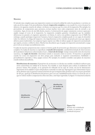 Muestreo
El método más completo para una inspección consiste en revisar la calidad de todos los productos o servicios en
cada una de las etapas. Este procedimiento, llamado inspección completa, se usa cuando los costos de pasar los
defectos a la siguiente estación de trabajo o al cliente son mayores que los costos de la inspección. Por ejemplo, los
proveedores de componentes para aeronaves, revisan muchas veces cada componente antes de enviarlo a un
contratista. Aquí, el costo de una falla (lesión, muerte y la destrucción de equipo sumamente costoso) supera por
amplio margen el costo de la inspección. La inspección completa garantiza virtualmente que las unidades
defectuosas no pasarán a la siguiente operación o al cliente, lo cual es una política congruente con el TQM. Sin
embargo, cuando participan inspectores humanos, hasta la inspección completa puede no ser capaz de descubrir
todos los defectos. La fatiga del inspector o las imperfecciones en los métodos de prueba provocan que algunos
defectos pasen inadvertidos. Las empresas logran superar esas fallas al utilizar equipo de inspección automatizado
que registre, resuma y exhiba los datos. Muchas han descubierto que el equipo de inspección automatizado se paga
por sísolo enuntiemporazonablementecorto.
Un plan de muestreo proporciona más o menos el mismo grado de protección que obtenemos con una inspección
completa. En el plan de muestreo se especifican: el tamaño de la muestra -cantidad determinada de observaciones
de los productos del proceso seleccionadas al azar-, el intervalo de tiempo -tiempo transcurrido entre dos muestras
sucesivas, y las reglas de decisión -determinar cuándo es necesario entrar en acción-. El muestreo es apropiado
cuando los costos de inspección son altos porque para realizarla se requieren conocimientos, habilidades o
procedimientos especiales; o bien, equipo costoso. Por ejemplo, los estudios contables usan planes de muestreo
cuando realizan una auditoria.
Distribuciones de muestreo. El propósito de un muestreo es calcular una variable o medida de atributos para
cierta característica de calidad de la muestra. Esa medida se usará después para evaluar el rendimiento del
proceso mismo. Por ejemplo, en la operación de rellenado de las cajas de cereal, una de las dimensiones
importantes de la calidad es el peso del producto contenido en cada caja. Supongamos que al determinar el peso
de las distintas cajas, la gerencia tomara la decisión de que la máquina debe producir cajas con un peso promedio
de 425 grs., igual que la distribución del proceso, pero con una variabilidad mucho menor. La razón de esto es
que los valores medios compensan las cifras más altas y más bajas registradas. La figura 11.6 muestra la relación
Figura 11.6
Relación entre la distribución
de medias y la muestra y la
distribución del proceso.425 gramos
distribución
del proceso
distribución
de medias de
la muestra
media
CONTROL ESTADÍSTICO DE PROCESOS 7
 