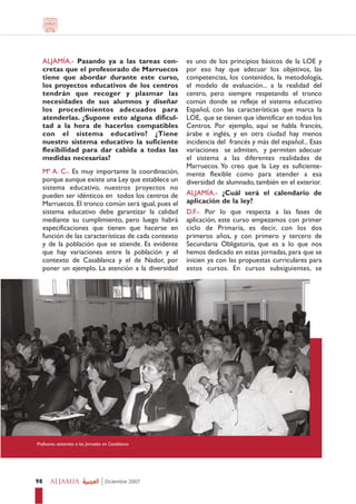 ALJAMÍA.- Pasando ya a las tareas con-             es uno de los principios básicos de la LOE y
   cretas que el profesorado de Marruecos             por eso hay que adecuar los objetivos, las
   tiene que abordar durante este curso,              competencias, los contenidos, la metodología,
   los proyectos educativos de los centros            el modelo de evaluación... a la realidad del
   tendrán que recoger y plasmar las                  centro, pero siempre respetando el tronco
   necesidades de sus alumnos y diseñar               común donde se refleje el sistema educativo
   los procedimientos adecuados para                  Español, con las características que marca la
   atenderlas. ¿Supone esto alguna dificul-           LOE, que se tienen que identificar en todos los
   tad a la hora de hacerlos compatibles              Centros. Por ejemplo, aquí se habla francés,
   con el sistema educativo? ¿Tiene                   árabe e inglés, y en otra ciudad hay menos
   nuestro sistema educativo la suficiente            incidencia del francés y más del español... Esas
   flexibilidad para dar cabida a todas las           variaciones se admiten, y permiten adecuar
   medidas necesarias?                                el sistema a las diferentes realidades de
                                                      Marruecos. Yo creo que la Ley es suficiente-
   Mª A. C-. Es muy importante la coordinación,       mente flexible como para atender a esa
   porque aunque existe una Ley que establece un      diversidad de alumnado, también en el exterior.
   sistema educativo, nuestros proyectos no
   pueden ser idénticos en todos los centros de       ALJAMÍA.- ¿Cuál será el calendario de
   Marruecos. El tronco común será igual, pues el     aplicación de la ley?
   sistema educativo debe garantizar la calidad       D.F.-. Por lo que respecta a las fases de
   mediante su cumplimiento, pero luego habrá         aplicación, este curso empezamos con primer
   especificaciones que tienen que hacerse en         ciclo de Primaria, es decir, con los dos
   función de las características de cada contexto    primeros años, y con primero y tercero de
   y de la población que se atiende. Es evidente      Secundaria Obligatoria, que es a lo que nos
   que hay variaciones entre la población y el        hemos dedicado en estas jornadas, para que se
   contexto de Casablanca y el de Nador, por          inicien ya con las propuestas curriculares para
   poner un ejemplo. La atención a la diversidad      estos cursos. En cursos subsiguientes, se




Profesores asistentes a las Jornadas en Casablanca




98     ALJAMIA                       Diciembre 2007
 