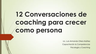 12 Conversaciones de
coaching para crecer
como persona
Lic. Luis Armando Otero Ibáñez
Capacitación & Competencias
Psicología y Coaching
 