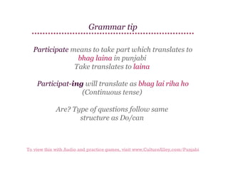 Grammar tip
Participate means to take part which translates to
bhag laina in punjabi
Take translates to laina
Participat-ing will translate as bhag lai riha ho
(Continuous tense)
Are? Type of questions follow same
structure as Do/can

To view this with Audio and practice games, visit www.CultureAlley.com/Punjabi

 