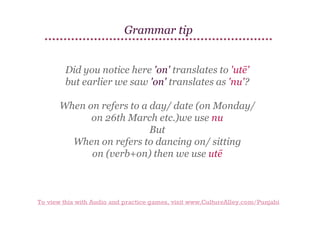 Grammar tip
Did you notice here 'on' translates to 'utē'
but earlier we saw 'on' translates as 'nu'?
When on refers to a day/ date (on Monday/
on 26th March etc.)we use nu
But
When on refers to dancing on/ sitting
on (verb+on) then we use utē

To view this with Audio and practice games, visit www.CultureAlley.com/Punjabi

 