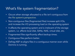 What’s file system fragmentation?
• Occurs when storage allocated to a file isn’t contiguous from
the file system’s perspective.


• Non-contiguous files (fragmented files) increase split I/Os,
and increase the I/O processing load on the operating system


• It affects the operating system and is irrelevant of the storage
system, i.e. affects local disk, SANs, NAS, virtual disk, etc.


• Fragmented files significantly affect backup times.


• Contiguous files perform better.


• Defrag.NSF re-aligns files in a contiguous manner even while
Domino is running.
 
