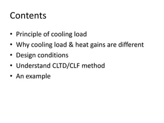 Contents
•   Principle of cooling load
•   Why cooling load & heat gains are different
•   Design conditions
•   Understand CLTD/CLF method
•   An example
 