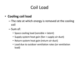 Coil Load
• Cooling coil load
  – The rate at which energy is removed at the cooling
    coil
  – Sum of:
     •   Space cooling load (sensible + latent)
     •   Supply system heat gain (fan + supply air duct)
     •   Return system heat gain (return air duct)
     •   Load due to outdoor ventilation rates (or ventilation
         load)
 