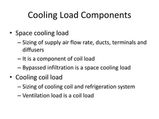 Cooling Load Components
• Space cooling load
  – Sizing of supply air flow rate, ducts, terminals and
    diffusers
  – It is a component of coil load
  – Bypassed infiltration is a space cooling load
• Cooling coil load
  – Sizing of cooling coil and refrigeration system
  – Ventilation load is a coil load
 